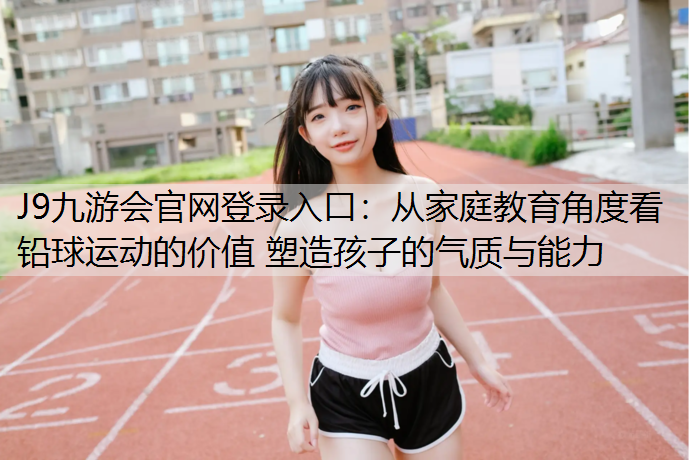 J9九游会官网登录入口：从家庭教育角度看铅球运动的价值 塑造孩子的气质与能力